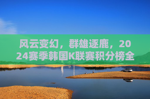 风云变幻，群雄逐鹿，2024赛季韩国K联赛积分榜全景解析