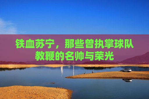铁血苏宁，那些曾执掌球队教鞭的名帅与荣光