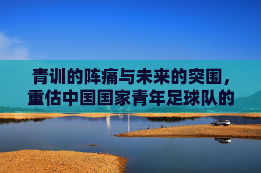 青训的阵痛与未来的突围，重估中国国家青年足球队的现状与希望