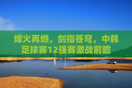 烽火再燃，剑指苍穹，中韩足球赛12强赛激战前瞻