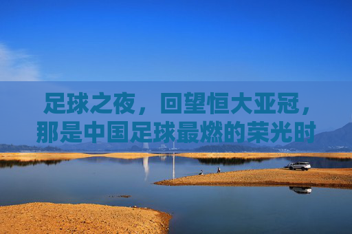 足球之夜，回望恒大亚冠，那是中国足球最燃的荣光时刻