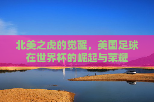 北美之虎的觉醒，美国足球在世界杯的崛起与荣耀