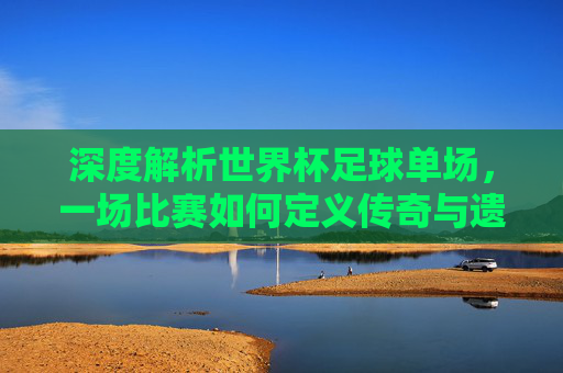 深度解析世界杯足球单场，一场比赛如何定义传奇与遗憾