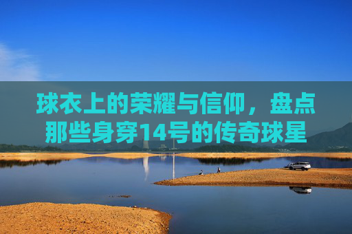 球衣上的荣耀与信仰，盘点那些身穿14号的传奇球星