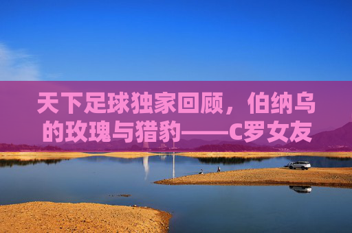 天下足球独家回顾，伯纳乌的玫瑰与猎豹——C罗女友伊莲娜的绝代风华