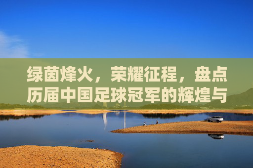 绿茵烽火，荣耀征程，盘点历届中国足球冠军的辉煌与悲情