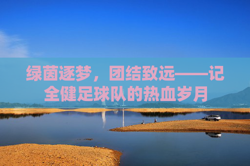 绿茵逐梦，团结致远——记全健足球队的热血岁月