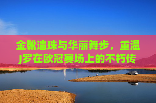 金靴遗珠与华丽舞步，重温J罗在欧冠赛场上的不朽传奇