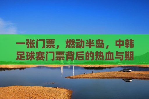 一张门票，燃动半岛，中韩足球赛门票背后的热血与期待