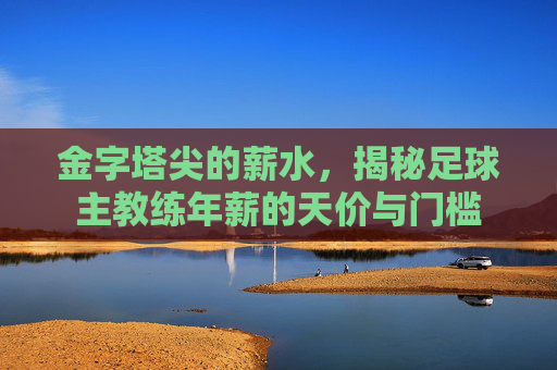 金字塔尖的薪水，揭秘足球主教练年薪的天价与门槛