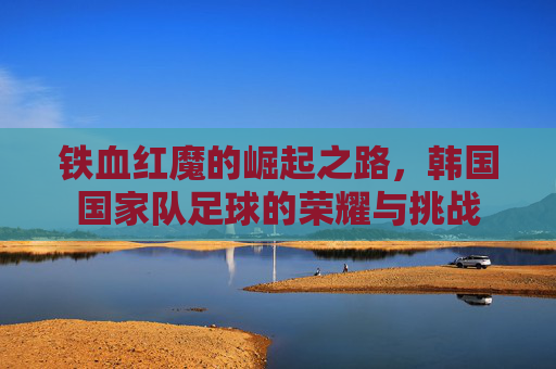 铁血红魔的崛起之路，韩国国家队足球的荣耀与挑战