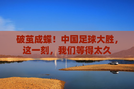 破茧成蝶！中国足球大胜，这一刻，我们等得太久