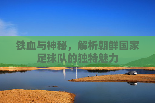 铁血与神秘，解析朝鲜国家足球队的独特魅力