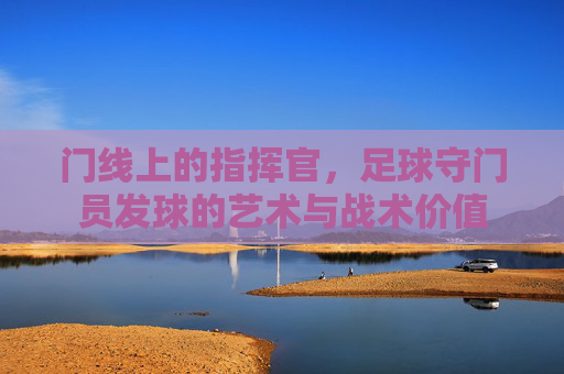 门线上的指挥官，足球守门员发球的艺术与战术价值