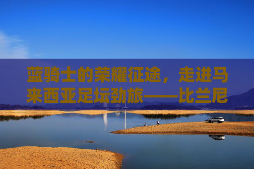 蓝骑士的荣耀征途，走进马来西亚足坛劲旅——比兰尼足球俱乐部
