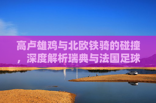 高卢雄鸡与北欧铁骑的碰撞，深度解析瑞典与法国足球队的交锋史