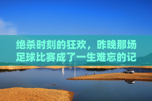 绝杀时刻的狂欢，昨晚那场足球比赛成了一生难忘的记忆