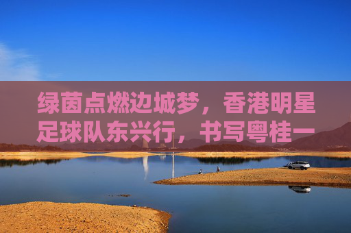 绿茵点燃边城梦，香港明星足球队东兴行，书写粤桂一家亲