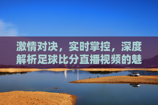 激情对决，实时掌控，深度解析足球比分直播视频的魅力与技巧