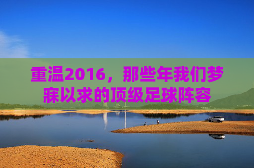 重温2016，那些年我们梦寐以求的顶级足球阵容