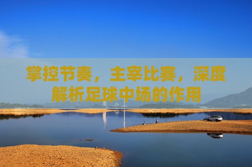 掌控节奏，主宰比赛，深度解析足球中场的作用