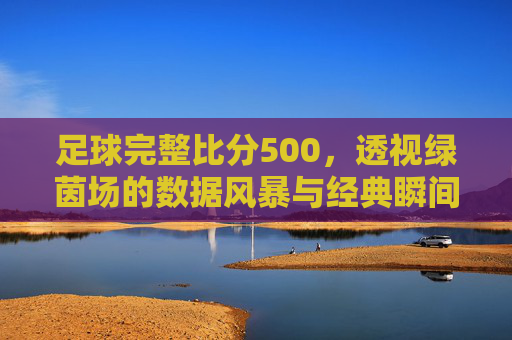足球完整比分500，透视绿茵场的数据风暴与经典瞬间