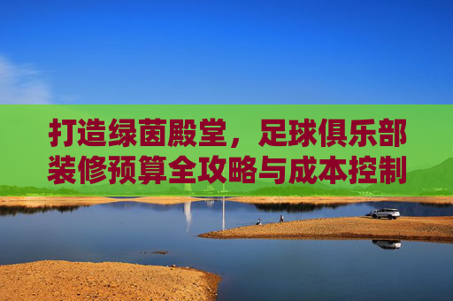 打造绿茵殿堂，足球俱乐部装修预算全攻略与成本控制指南