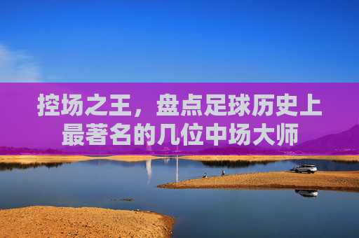 控场之王，盘点足球历史上最著名的几位中场大师
