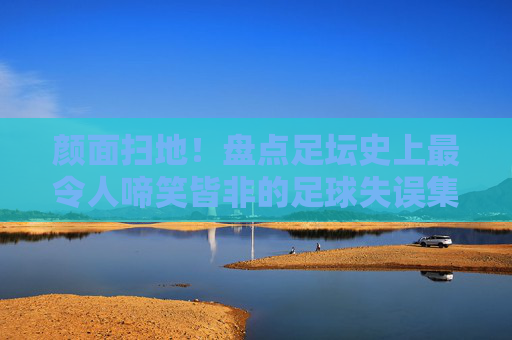 颜面扫地！盘点足坛史上最令人啼笑皆非的足球失误集锦
