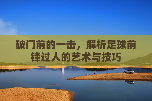 破门前的一击，解析足球前锋过人的艺术与技巧