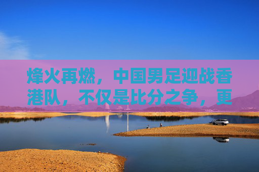 烽火再燃，中国男足迎战香港队，不仅是比分之争，更是民族情怀的释放