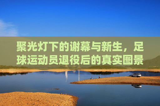 聚光灯下的谢幕与新生，足球运动员退役后的真实图景