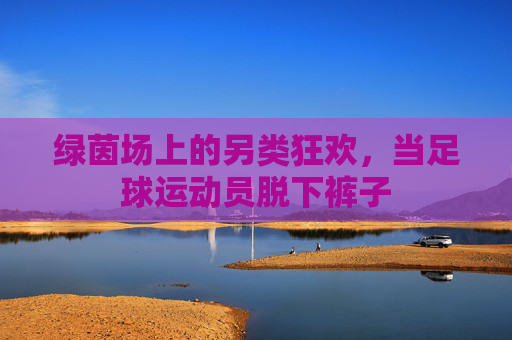 绿茵场上的另类狂欢，当足球运动员脱下裤子