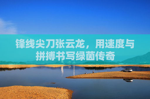 锋线尖刀张云龙，用速度与拼搏书写绿茵传奇