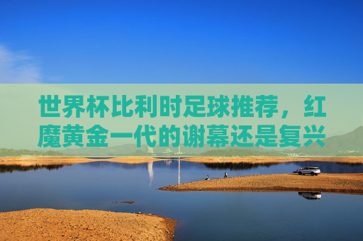 世界杯比利时足球推荐，红魔黄金一代的谢幕还是复兴？深度解析与前瞻