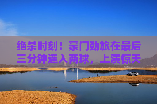绝杀时刻！豪门劲旅在最后三分钟连入两球，上演惊天大逆转