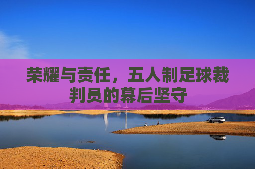 荣耀与责任，五人制足球裁判员的幕后坚守