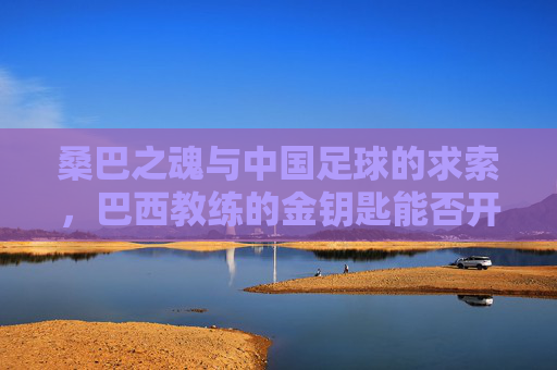 桑巴之魂与中国足球的求索，巴西教练的金钥匙能否开启新篇章？