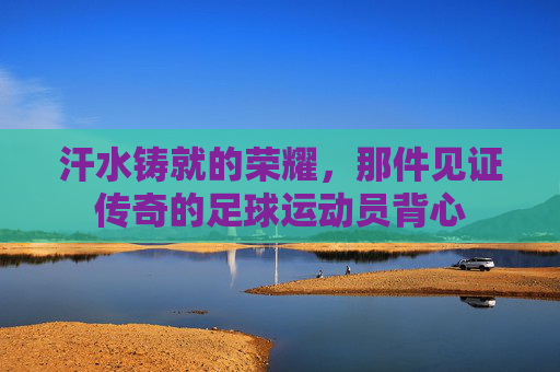 汗水铸就的荣耀，那件见证传奇的足球运动员背心