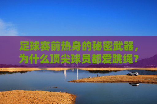 足球赛前热身的秘密武器，为什么顶尖球员都爱跳绳？