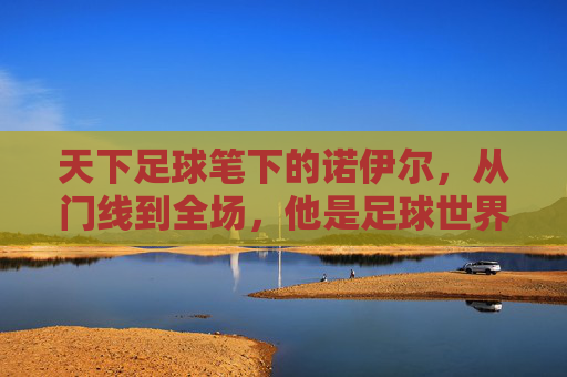天下足球笔下的诺伊尔，从门线到全场，他是足球世界的最后一位自由人