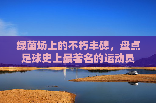绿茵场上的不朽丰碑，盘点足球史上最著名的运动员