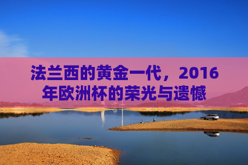 法兰西的黄金一代，2016年欧洲杯的荣光与遗憾