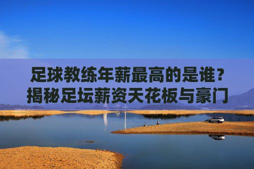足球教练年薪最高的是谁？揭秘足坛薪资天花板与豪门博弈