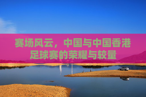 赛场风云，中国与中国香港足球赛的荣耀与较量