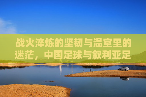 战火淬炼的坚韧与温室里的迷茫，中国足球与叙利亚足球的差距启示录