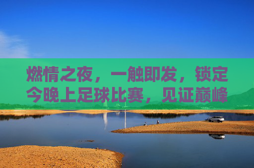 燃情之夜，一触即发，锁定今晚上足球比赛，见证巅峰对决