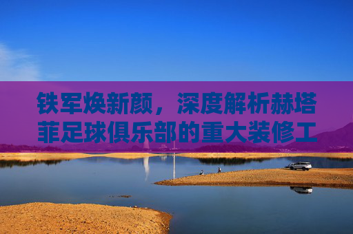 铁军焕新颜，深度解析赫塔菲足球俱乐部的重大装修工程