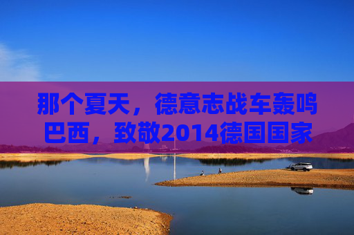 那个夏天，德意志战车轰鸣巴西，致敬2014德国国家队