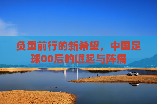负重前行的新希望，中国足球00后的崛起与阵痛